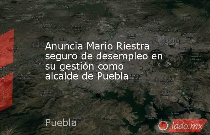 Anuncia Mario Riestra seguro de desempleo en su gestión como alcalde de Puebla. Noticias en tiempo real