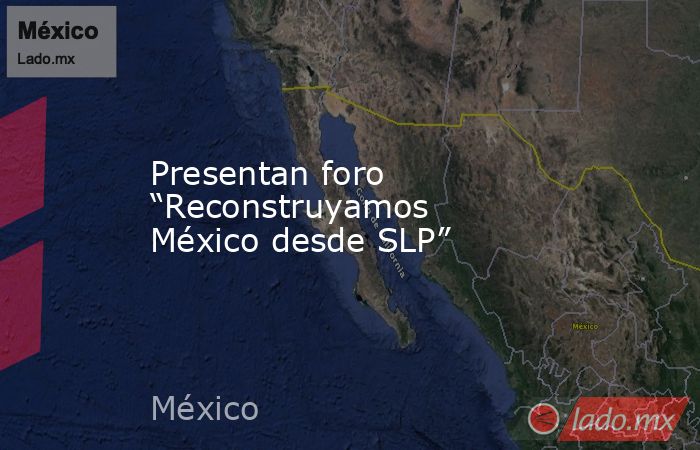 Presentan foro “Reconstruyamos México desde SLP”. Noticias en tiempo real