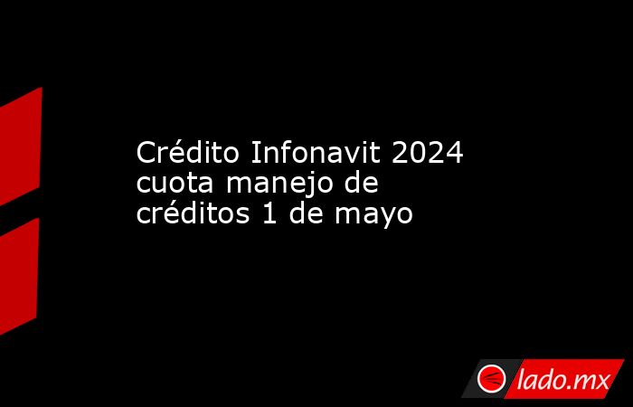 Crédito Infonavit 2024 cuota manejo de créditos 1 de mayo. Noticias en tiempo real