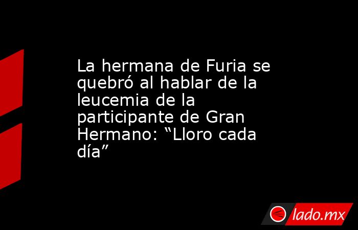 La hermana de Furia se quebró al hablar de la leucemia de la participante de Gran Hermano: “Lloro cada día”. Noticias en tiempo real