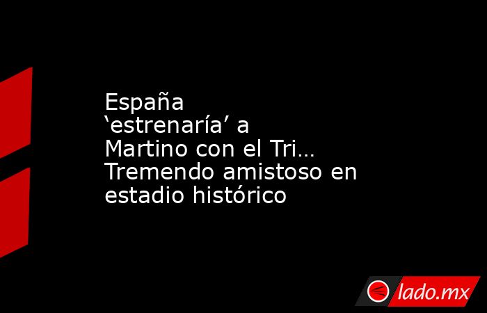 España ‘estrenaría’ a Martino con el Tri… Tremendo amistoso en estadio histórico. Noticias en tiempo real