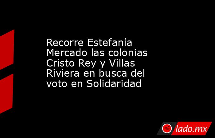 Recorre Estefanía Mercado las colonias Cristo Rey y Villas Riviera en busca del voto en Solidaridad. Noticias en tiempo real