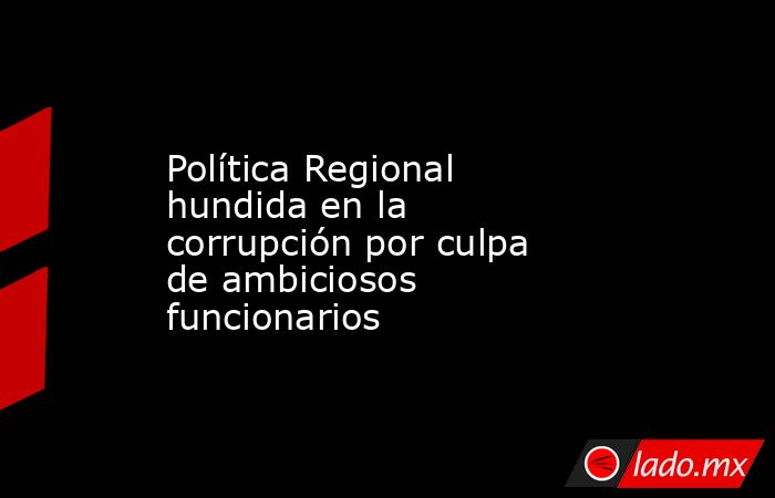 Política Regional hundida en la corrupción por culpa de ambiciosos funcionarios. Noticias en tiempo real