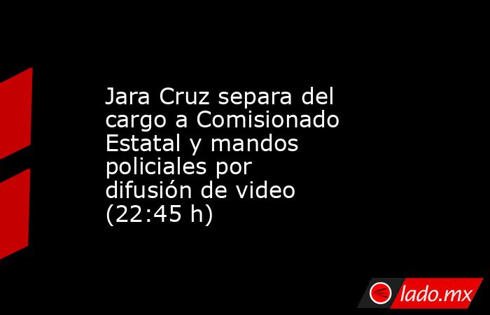 Jara Cruz separa del cargo a Comisionado Estatal y mandos policiales por difusión de video (22:45 h). Noticias en tiempo real