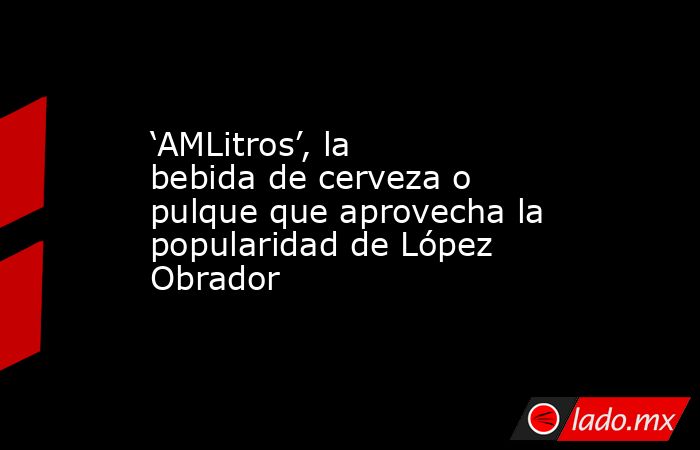 ‘AMLitros’, la bebida de cerveza o pulque que aprovecha la popularidad de López Obrador. Noticias en tiempo real