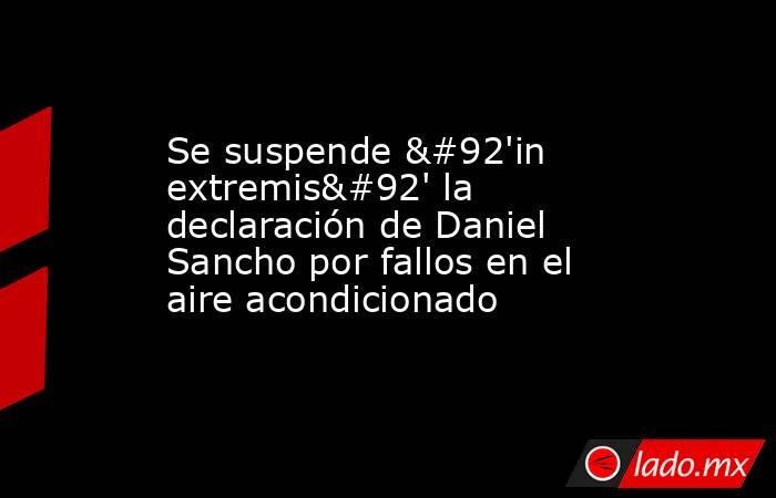 Se suspende \'in extremis\' la declaración de Daniel Sancho por fallos en el aire acondicionado. Noticias en tiempo real