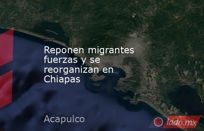 Reponen migrantes fuerzas y se reorganizan en Chiapas . Noticias en tiempo real