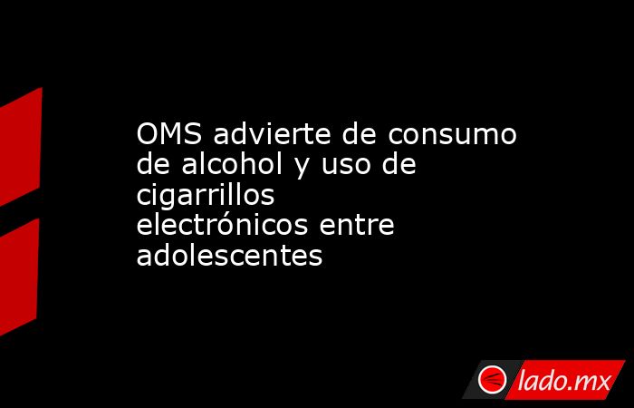 OMS advierte de consumo de alcohol y uso de cigarrillos electrónicos entre adolescentes. Noticias en tiempo real