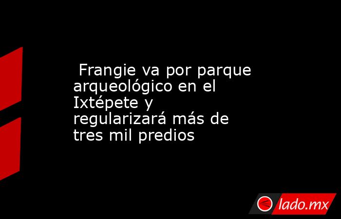  Frangie va por parque arqueológico en el Ixtépete y regularizará más de tres mil predios. Noticias en tiempo real