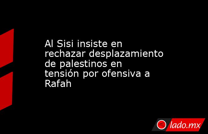 Al Sisi insiste en rechazar desplazamiento de palestinos en tensión por ofensiva a Rafah. Noticias en tiempo real