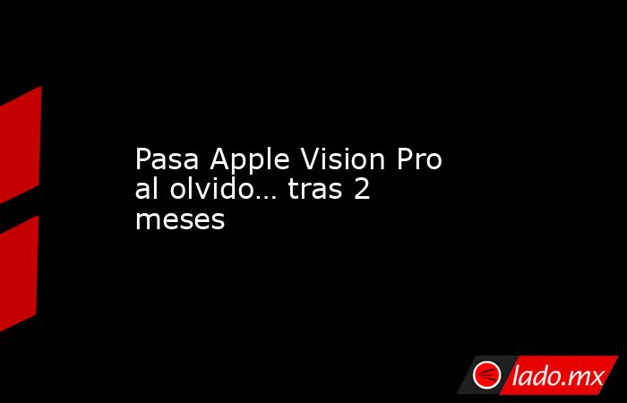 Pasa Apple Vision Pro al olvido… tras 2 meses. Noticias en tiempo real