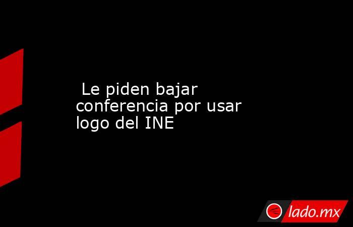  Le piden bajar conferencia por usar logo del INE. Noticias en tiempo real