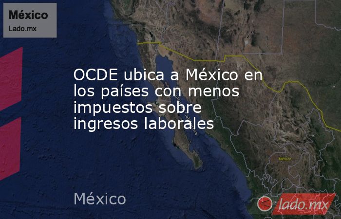 OCDE ubica a México en los países con menos impuestos sobre ingresos laborales. Noticias en tiempo real