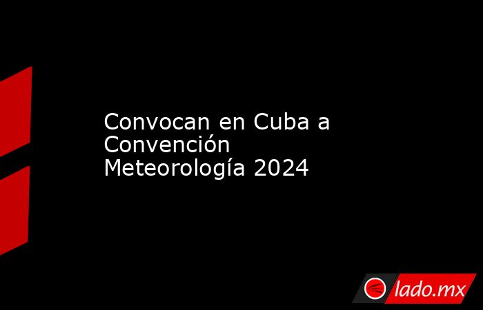 Convocan en Cuba a Convención Meteorología 2024. Noticias en tiempo real