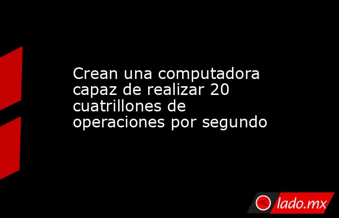 Crean una computadora capaz de realizar 20 cuatrillones de operaciones por segundo. Noticias en tiempo real