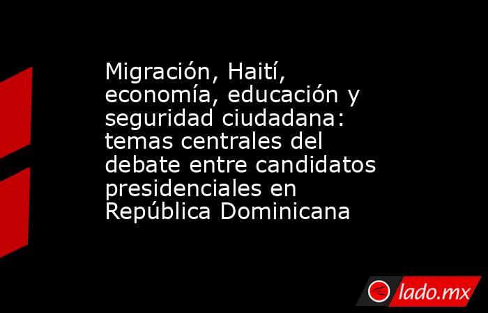 Migración, Haití, economía, educación y seguridad ciudadana: temas centrales del debate entre candidatos presidenciales en República Dominicana. Noticias en tiempo real