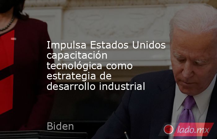 Impulsa Estados Unidos capacitación tecnológica como estrategia de desarrollo industrial. Noticias en tiempo real