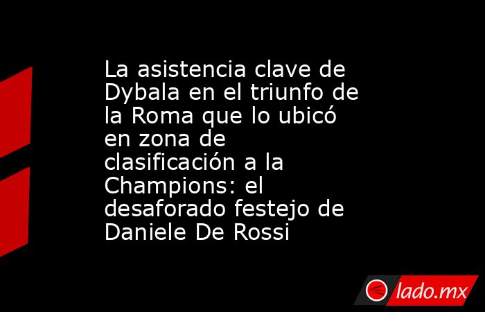 La asistencia clave de Dybala en el triunfo de la Roma que lo ubicó en zona de clasificación a la Champions: el desaforado festejo de Daniele De Rossi. Noticias en tiempo real