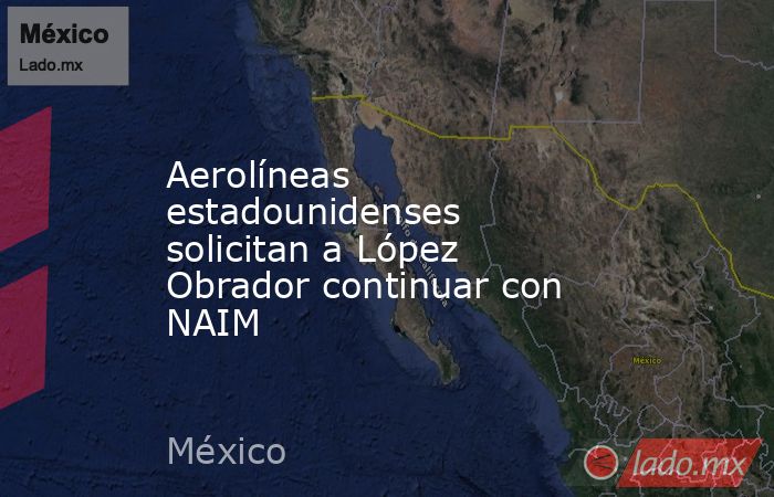 Aerolíneas estadounidenses solicitan a López Obrador continuar con NAIM. Noticias en tiempo real