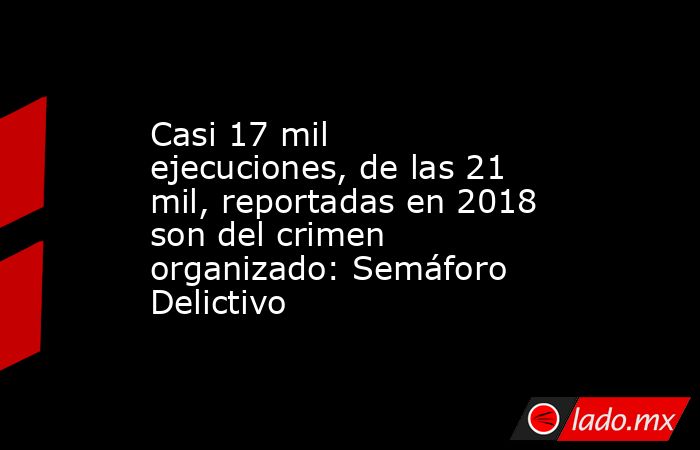 Casi 17 mil ejecuciones, de las 21 mil, reportadas en 2018 son del crimen organizado: Semáforo Delictivo. Noticias en tiempo real