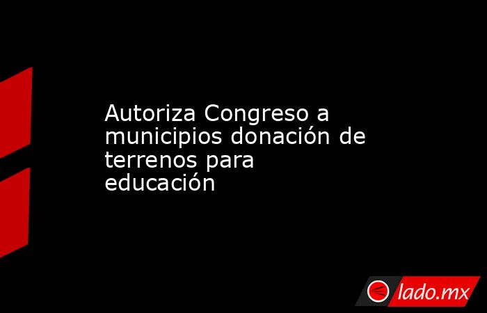 Autoriza Congreso a municipios donación de terrenos para educación ...