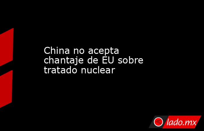 China no acepta chantaje de EU sobre tratado nuclear
. Noticias en tiempo real