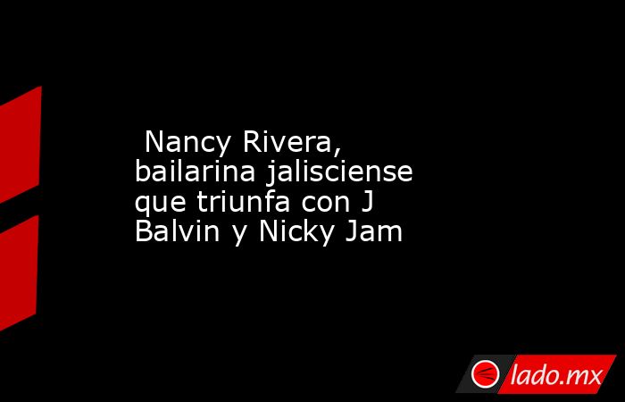  Nancy Rivera, bailarina jalisciense que triunfa con J Balvin y Nicky Jam. Noticias en tiempo real