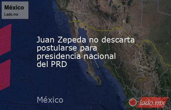 Juan Zepeda no descarta postularse para presidencia nacional del PRD. Noticias en tiempo real