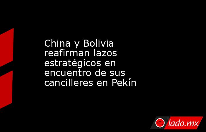 China y Bolivia reafirman lazos estratégicos en encuentro de sus cancilleres en Pekín. Noticias en tiempo real