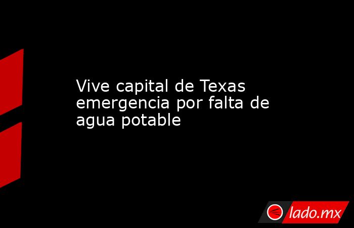 Vive capital de Texas emergencia por falta de agua potable. Noticias en tiempo real