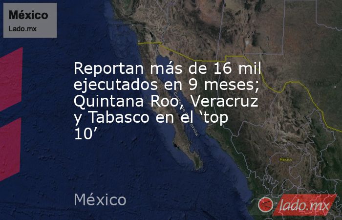 Reportan más de 16 mil ejecutados en 9 meses; Quintana Roo, Veracruz y Tabasco en el ‘top 10’. Noticias en tiempo real