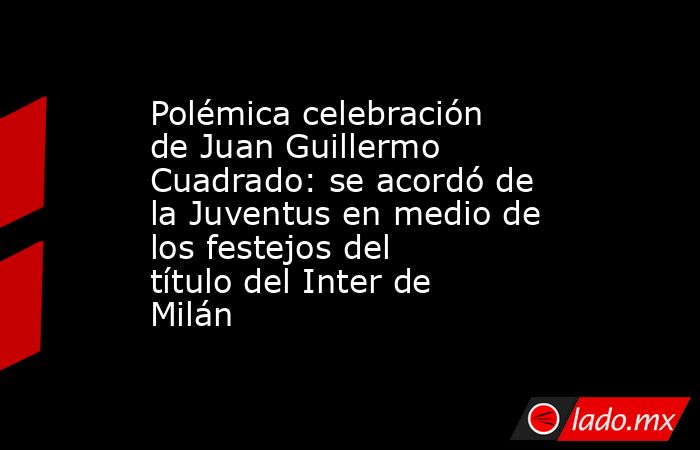 Polémica celebración de Juan Guillermo Cuadrado: se acordó de la Juventus en medio de los festejos del título del Inter de Milán. Noticias en tiempo real