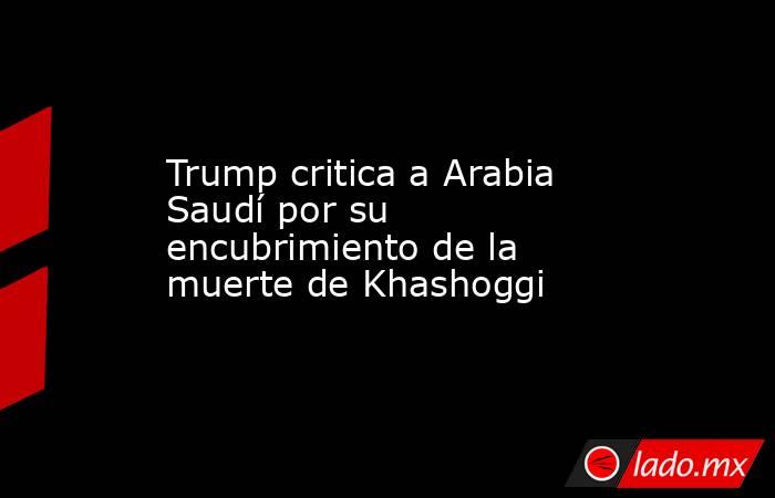 Trump critica a Arabia Saudí por su encubrimiento de la muerte de Khashoggi. Noticias en tiempo real