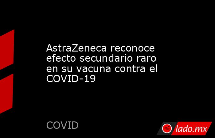 AstraZeneca reconoce efecto secundario raro en su vacuna contra el COVID-19. Noticias en tiempo real