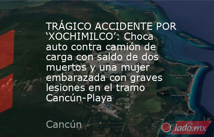 TRÁGICO ACCIDENTE POR ‘XOCHIMILCO’: Choca auto contra camión de carga con saldo de dos muertos y una mujer embarazada con graves lesiones en el tramo Cancún-Playa. Noticias en tiempo real