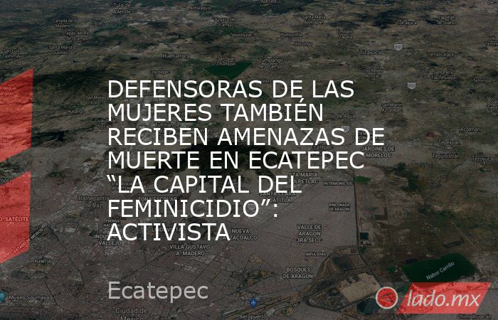 DEFENSORAS DE LAS MUJERES TAMBIÉN RECIBEN AMENAZAS DE MUERTE EN ECATEPEC “LA CAPITAL DEL FEMINICIDIO”: ACTIVISTA. Noticias en tiempo real