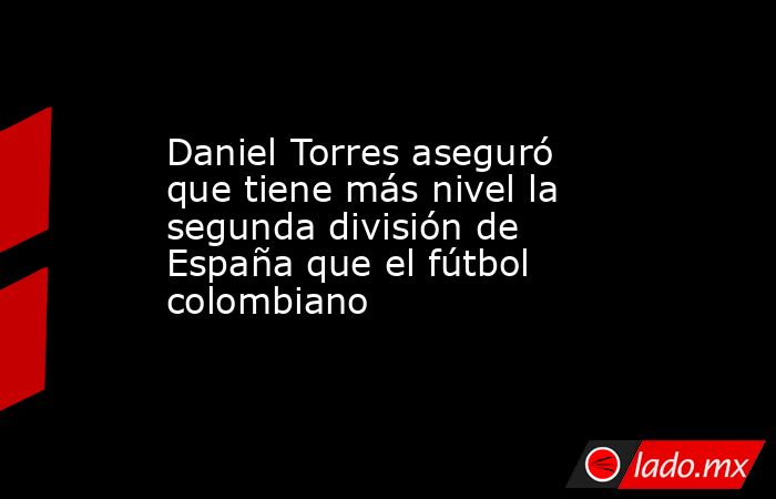 Daniel Torres aseguró que tiene más nivel la segunda división de España que el fútbol colombiano. Noticias en tiempo real