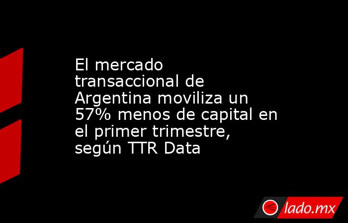El mercado transaccional de Argentina moviliza un 57% menos de capital en el primer trimestre, según TTR Data. Noticias en tiempo real