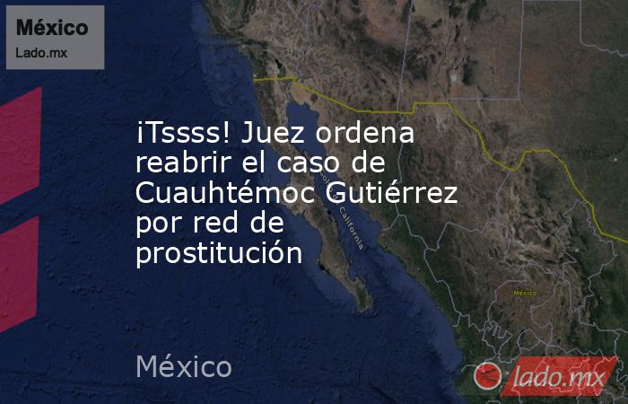 ¡Tssss! Juez ordena reabrir el caso de Cuauhtémoc Gutiérrez por red de prostitución. Noticias en tiempo real