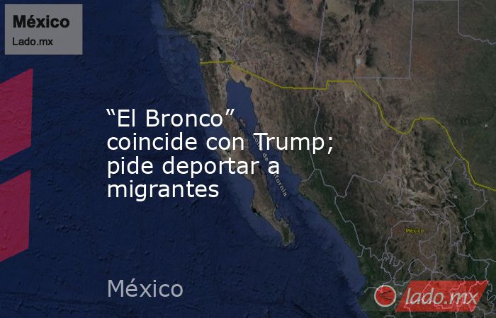 “El Bronco” coincide con Trump; pide deportar a migrantes. Noticias en tiempo real