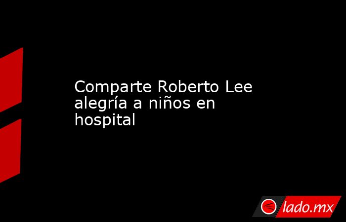 Comparte Roberto Lee alegría a niños en hospital. Noticias en tiempo real