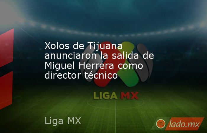 Xolos de Tijuana anunciaron la salida de Miguel Herrera como director técnico. Noticias en tiempo real