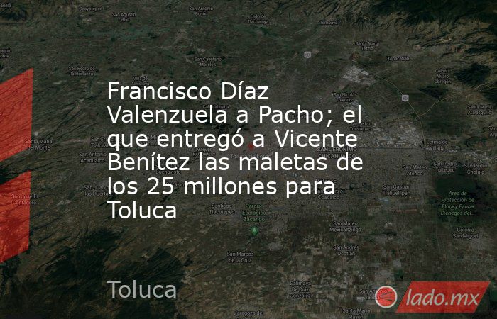 Francisco Díaz Valenzuela a Pacho; el que entregó a Vicente Benítez las maletas de los 25 millones para Toluca. Noticias en tiempo real