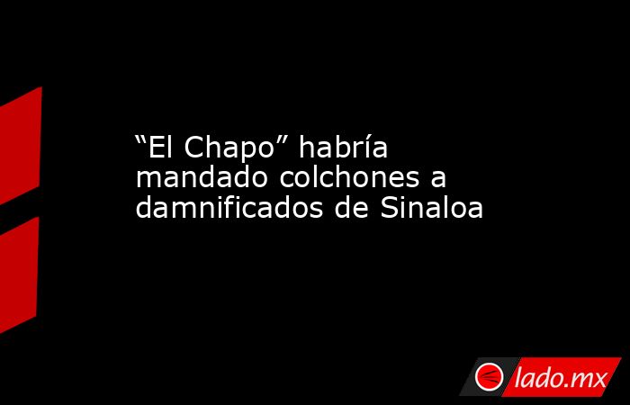 “El Chapo” habría mandado colchones a damnificados de Sinaloa. Noticias en tiempo real