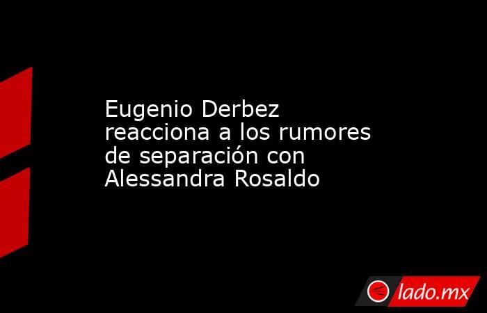 Eugenio Derbez reacciona a los rumores de separación con Alessandra Rosaldo. Noticias en tiempo real