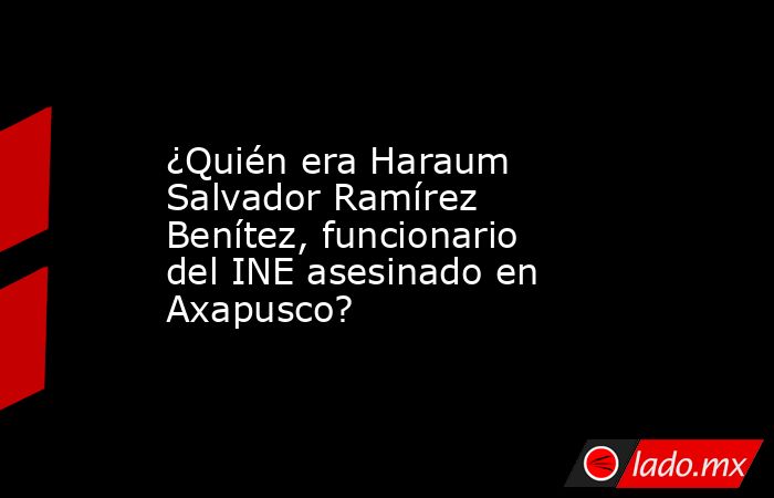 ¿Quién era Haraum Salvador Ramírez Benítez, funcionario del INE asesinado en Axapusco?. Noticias en tiempo real