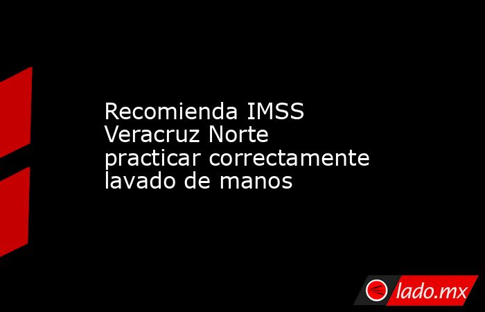 Recomienda IMSS Veracruz Norte practicar correctamente lavado de manos. Noticias en tiempo real