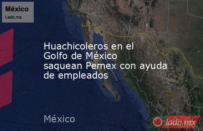 Huachicoleros en el Golfo de México saquean Pemex con ayuda de empleados. Noticias en tiempo real