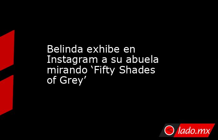 Belinda exhibe en Instagram a su abuela mirando ‘Fifty Shades of Grey’. Noticias en tiempo real