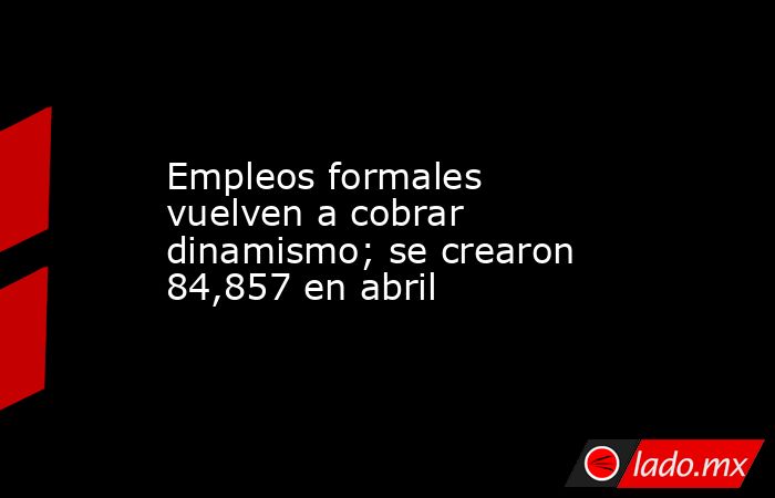 Empleos formales vuelven a cobrar dinamismo; se crearon 84,857 en abril. Noticias en tiempo real